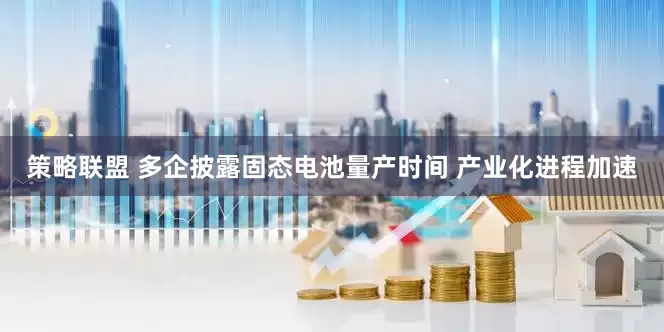 策略联盟 多企披露固态电池量产时间 产业化进程加速