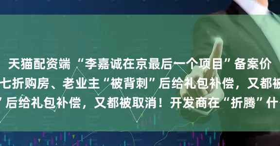 天猫配资端 “李嘉诚在京最后一个项目”备案价9万元/平方米！新业主七折购房、老业主“被背刺”后给礼包补偿，又都被取消！开发商在“折腾”什么？