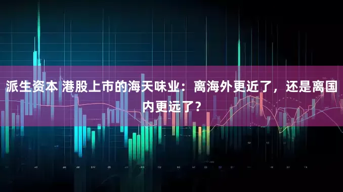 派生资本 港股上市的海天味业：离海外更近了，还是离国内更远了？