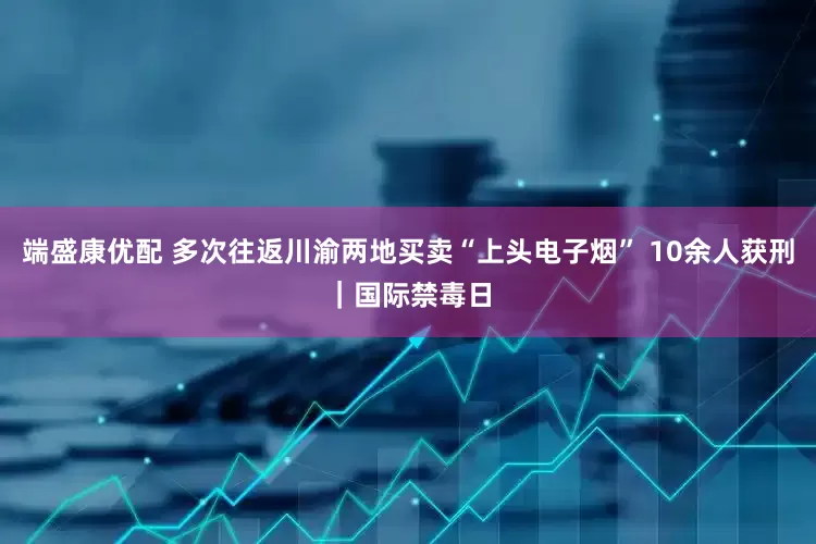 端盛康优配 多次往返川渝两地买卖“上头电子烟” 10余人获刑｜国际禁毒日