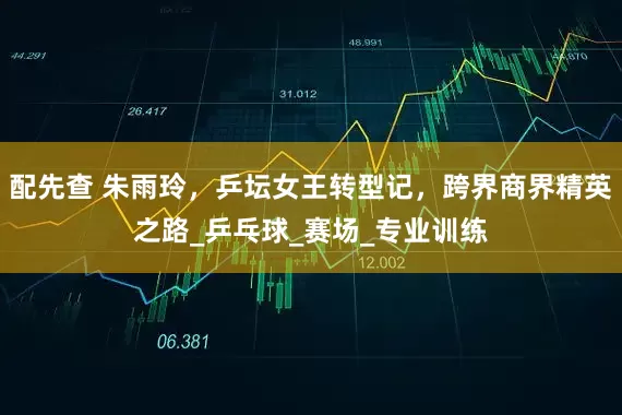 配先查 朱雨玲，乒坛女王转型记，跨界商界精英之路_乒乓球_赛场_专业训练