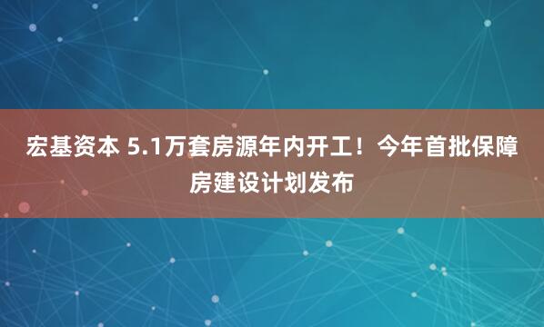 宏基资本 5.1万套房源年内开工！今年首批保障房建设计划发布
