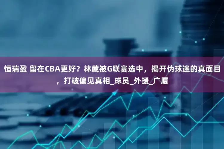 恒瑞盈 留在CBA更好？林葳被G联赛选中，揭开伪球迷的真面目，打破偏见真相_球员_外援_广厦