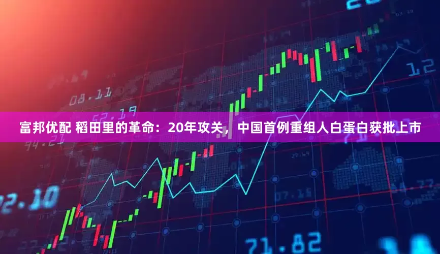 富邦优配 稻田里的革命：20年攻关，中国首例重组人白蛋白获批上市
