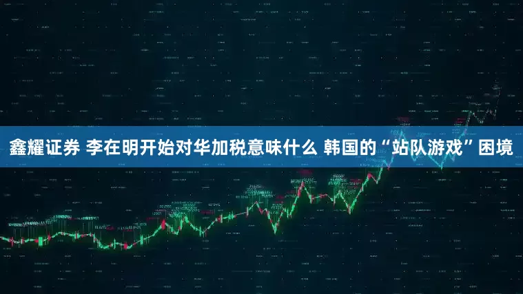 鑫耀证券 李在明开始对华加税意味什么 韩国的“站队游戏”困境
