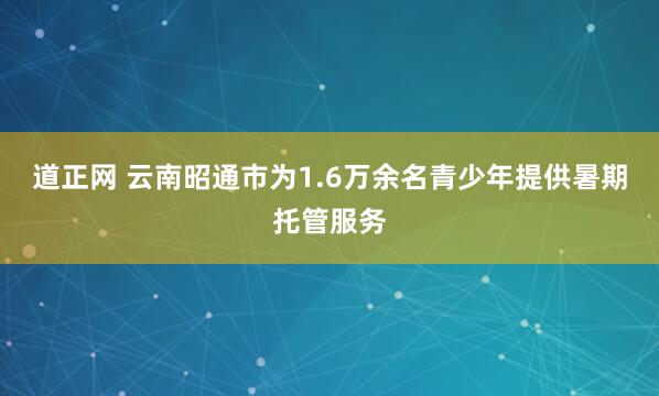 道正网 云南昭通市为1.6万余名青少年提供暑期托管服务