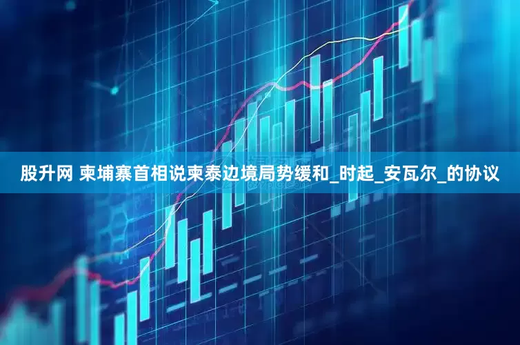 股升网 柬埔寨首相说柬泰边境局势缓和_时起_安瓦尔_的协议
