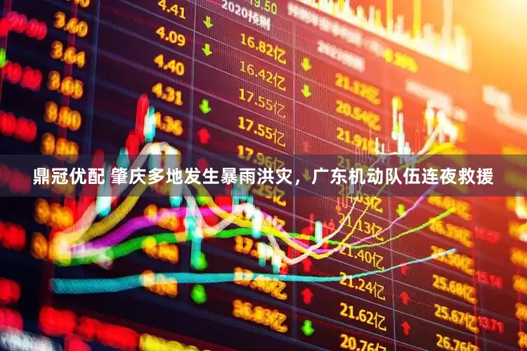 鼎冠优配 肇庆多地发生暴雨洪灾，广东机动队伍连夜救援