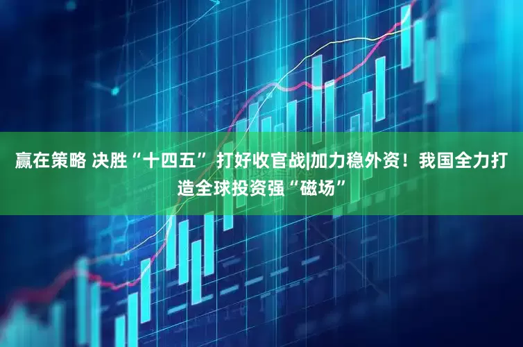 赢在策略 决胜“十四五” 打好收官战|加力稳外资！我国全力打造全球投资强“磁场”