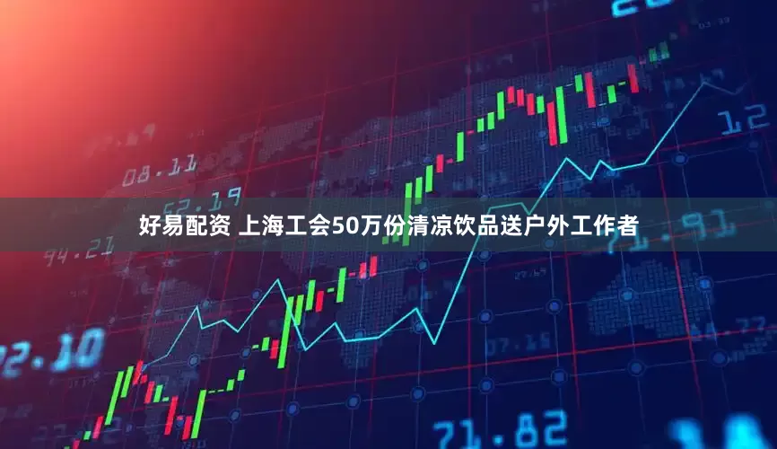 好易配资 上海工会50万份清凉饮品送户外工作者
