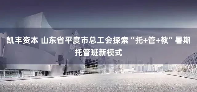 凯丰资本 山东省平度市总工会探索“托+管+教”暑期托管班新模式