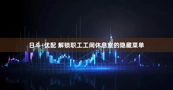 日斗-优配 解锁职工工间休息室的隐藏菜单