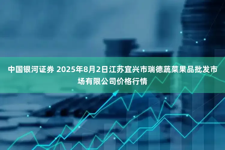 中国银河证券 2025年8月2日江苏宜兴市瑞德蔬菜果品批发市场有限公司价格行情