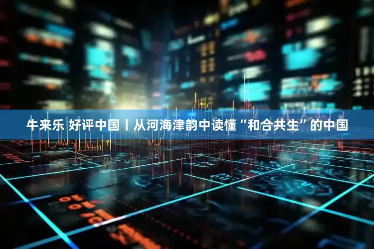 牛来乐 好评中国丨从河海津韵中读懂“和合共生”的中国