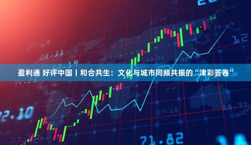 盈利通 好评中国丨和合共生：文化与城市同频共振的“津彩答卷”