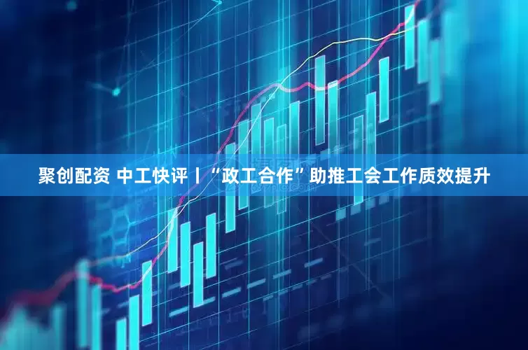 聚创配资 中工快评丨“政工合作”助推工会工作质效提升