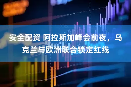 安全配资 阿拉斯加峰会前夜，乌克兰与欧洲联合锁定红线