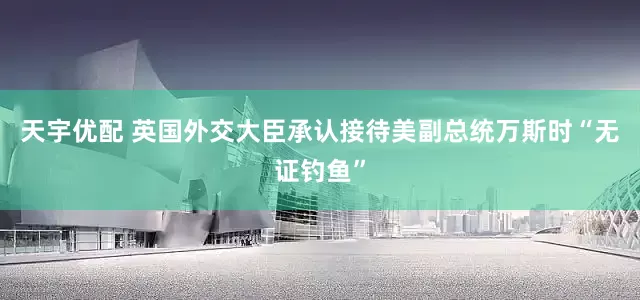 天宇优配 英国外交大臣承认接待美副总统万斯时“无证钓鱼”
