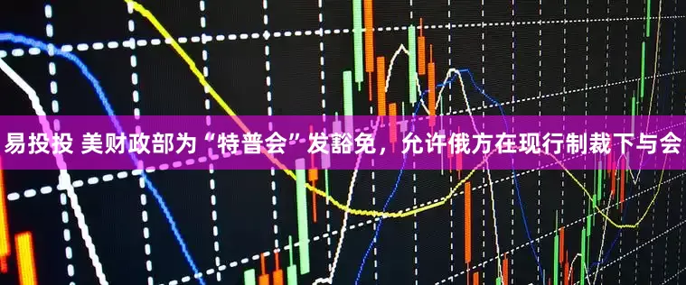 易投投 美财政部为“特普会”发豁免，允许俄方在现行制裁下与会