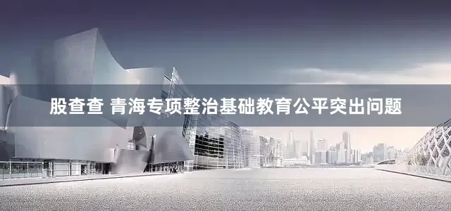 股查查 青海专项整治基础教育公平突出问题