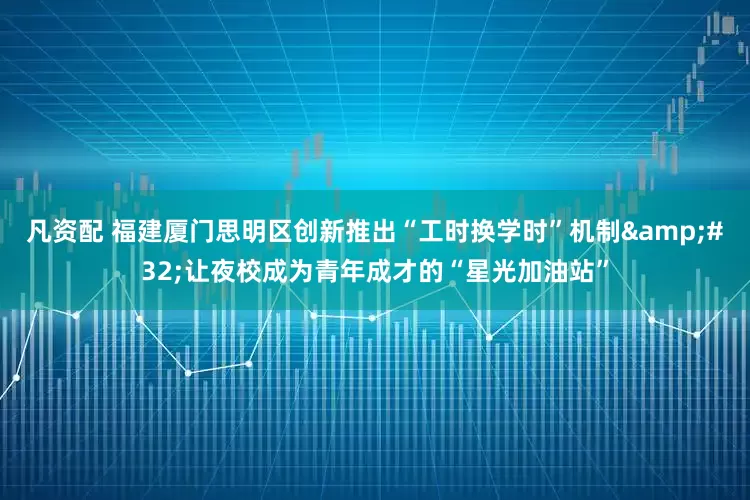 凡资配 福建厦门思明区创新推出“工时换学时”机制 让夜校成为青年成才的“星光加油站”