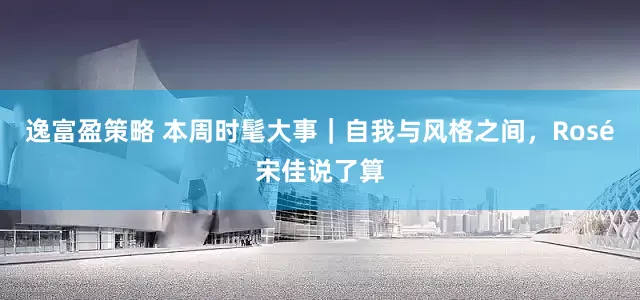 逸富盈策略 本周时髦大事｜自我与风格之间，Rosé宋佳说了算