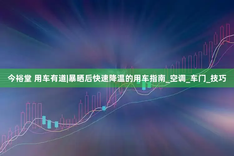 今裕堂 用车有道|暴晒后快速降温的用车指南_空调_车门_技巧