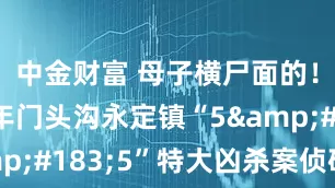 中金财富 母子横尸面的！1998年门头沟永定镇“5·5”特大凶杀案侦破始末