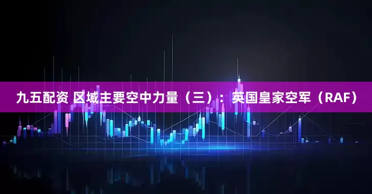 九五配资 区域主要空中力量（三）：英国皇家空军（RAF）
