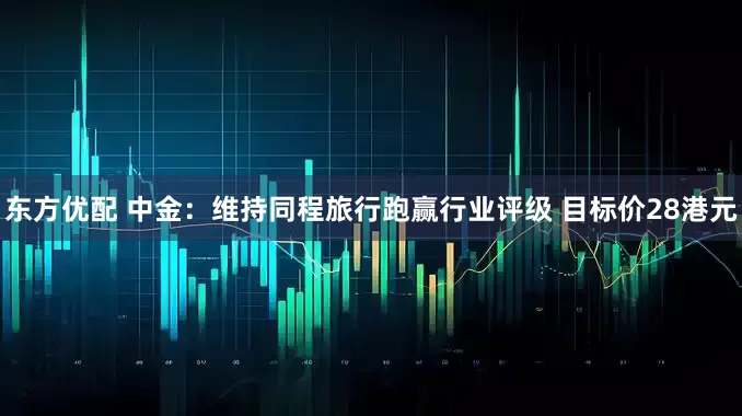 东方优配 中金:维持同程旅行跑赢行业评级 目标价28港元