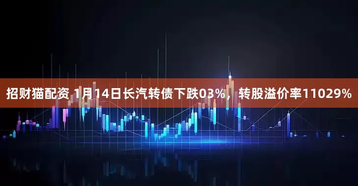 招财猫配资 1月14日长汽转债下跌03%，转股溢价率11029%