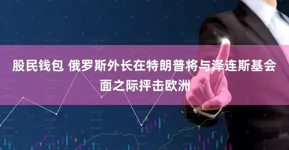 股民钱包 俄罗斯外长在特朗普将与泽连斯基会面之际抨击欧洲