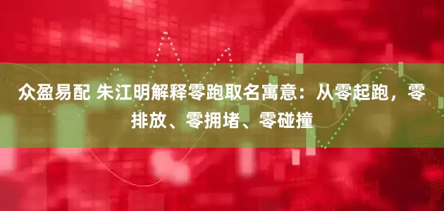 众盈易配 朱江明解释零跑取名寓意：从零起跑，零排放、零拥堵、零碰撞