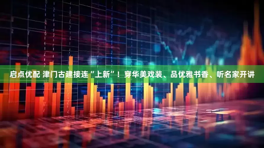 启点优配 津门古建接连“上新”！穿华美戏装、品优雅书香、听名家开讲
