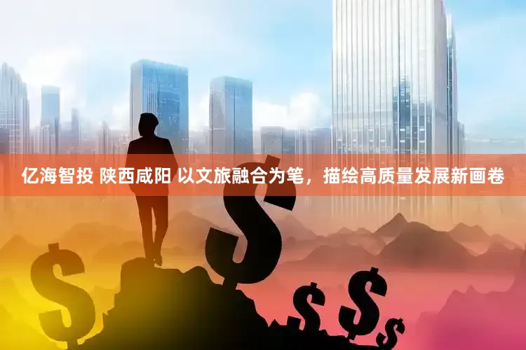 亿海智投 陕西咸阳 以文旅融合为笔，描绘高质量发展新画卷