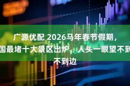 广源优配 2026马年春节假期，全国最堵十大景区出炉，人头一眼望不到边