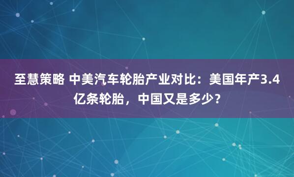 至慧策略 中美汽车轮胎产业对比：美国年产3.4亿条轮胎，中国又是多少？