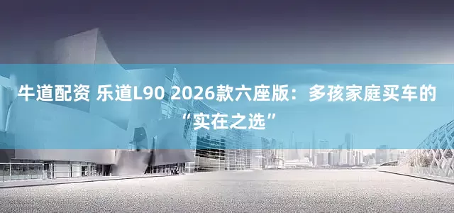 牛道配资 乐道L90 2026款六座版：多孩家庭买车的“实在之选”
