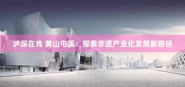 泸深在线 黄山屯溪：探索非遗产业化发展新路径