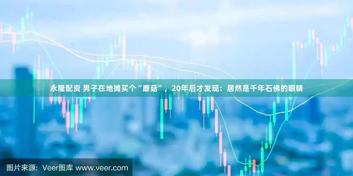 永隆配资 男子在地摊买个“蘑菇”，20年后才发现：居然是千年石佛的眼睛